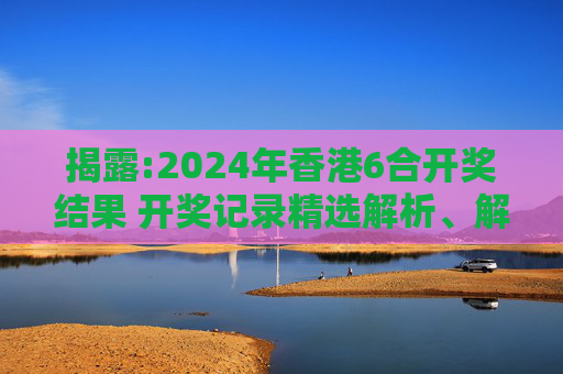 揭露:2024年香港6合开奖结果 开奖记录精选解析、解释与落实