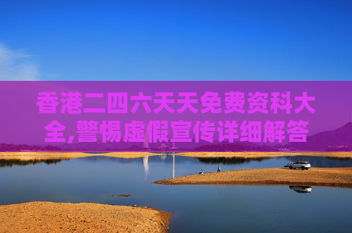 香港二四六天天免费资科大全,警惕虚假宣传详细解答、解释与落实
