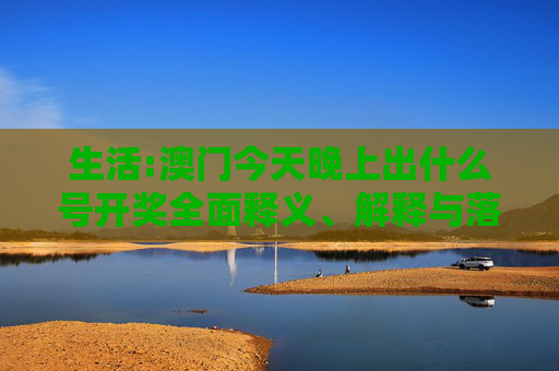 生活:澳门今天晚上出什么号开奖全面释义、解释与落实