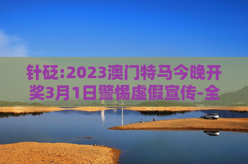 针砭:2023澳门特马今晚开奖3月1日警惕虚假宣传-全面释义