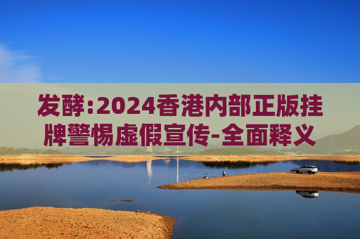 发酵:2024香港内部正版挂牌警惕虚假宣传-全面释义、解释与落实