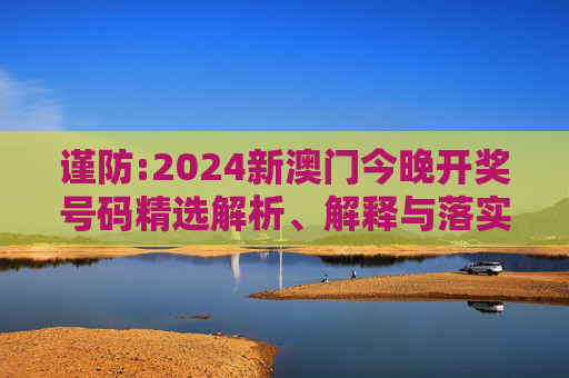 谨防:2024新澳门今晚开奖号码精选解析、解释与落实