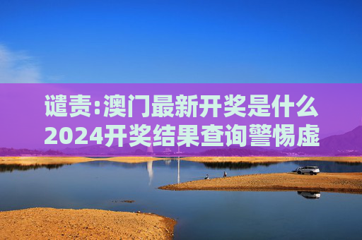 谴责:澳门最新开奖是什么2024开奖结果查询警惕虚假宣传-全面释义