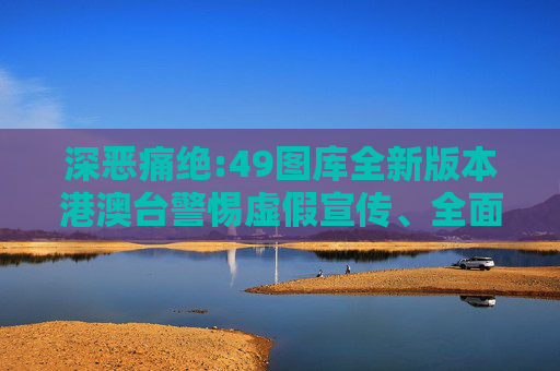 深恶痛绝:49图库全新版本港澳台警惕虚假宣传、全面解答与解释