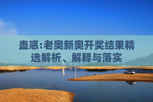 蛊惑:老奥新奥开奖结果精选解析、解释与落实