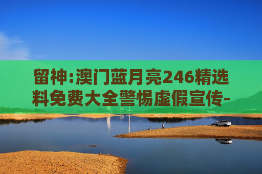 留神:澳门蓝月亮246精选料免费大全警惕虚假宣传-全面释义