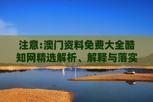 注意:澳门资料免费大全酷知网精选解析、解释与落实