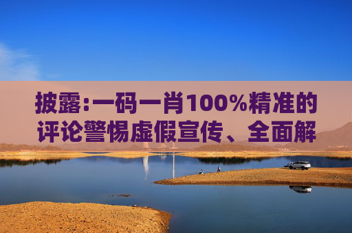 披露:一码一肖100%精准的评论警惕虚假宣传、全面解答与解释