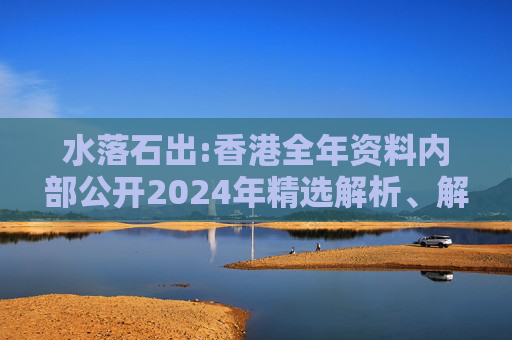 水落石出:香港全年资料内部公开2024年精选解析、解释与落实