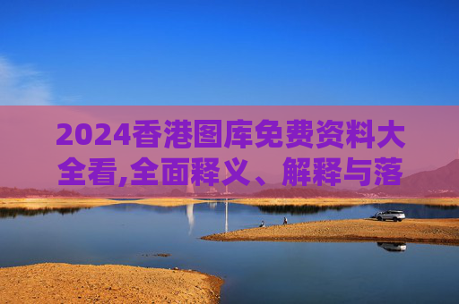 2024香港图库免费资料大全看,全面释义、解释与落实与警惕虚假宣传