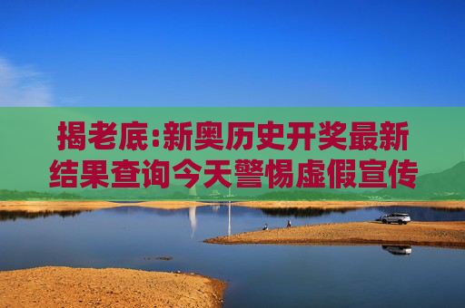 揭老底:新奥历史开奖最新结果查询今天警惕虚假宣传-全面释义