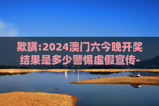 欺瞒:2024澳门六今晚开奖结果是多少警惕虚假宣传-全面释义