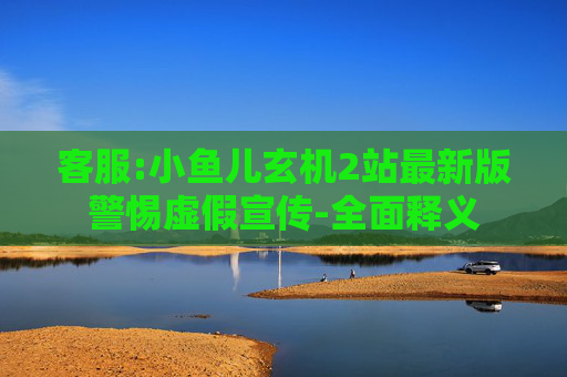 客服:小鱼儿玄机2站最新版警惕虚假宣传-全面释义