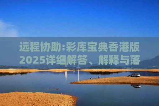 远程协助:彩库宝典香港版2025详细解答、解释与落实