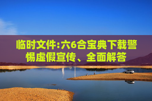 临时文件:六6合宝典下载警惕虚假宣传、全面解答
