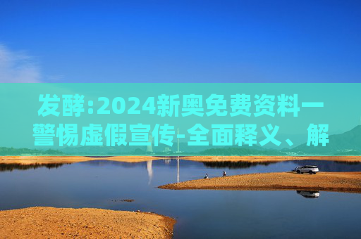 发酵:2024新奥免费资料一警惕虚假宣传-全面释义、解释与落实