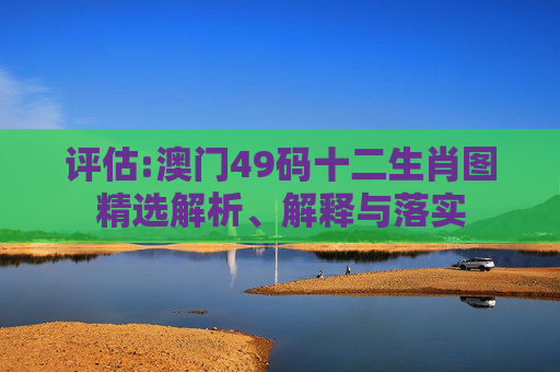 评估:澳门49码十二生肖图精选解析、解释与落实