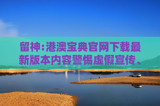 留神:港澳宝典官网下载最新版本内容警惕虚假宣传、全面解答