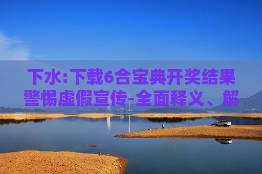 下水:下载6合宝典开奖结果警惕虚假宣传-全面释义、解释与落实