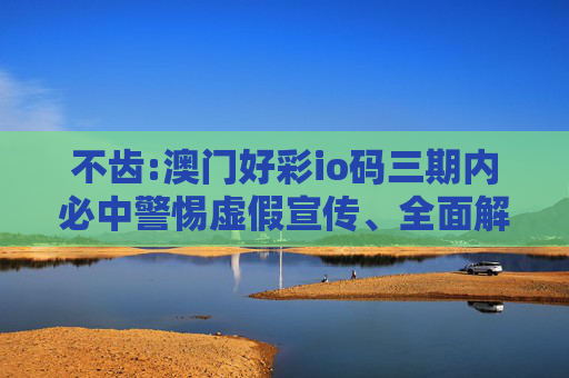 不齿:澳门好彩io码三期内必中警惕虚假宣传、全面解答与解释