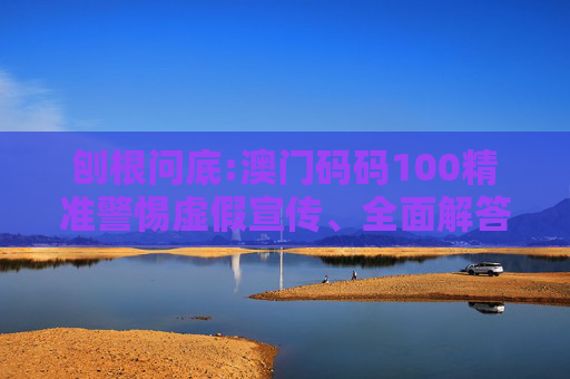 刨根问底:澳门码码100精准警惕虚假宣传、全面解答