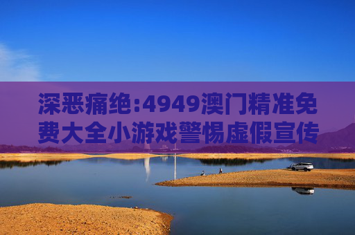 深恶痛绝:4949澳门精准免费大全小游戏警惕虚假宣传、全面解答