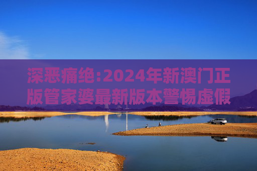 深恶痛绝:2024年新澳门正版管家婆最新版本警惕虚假宣传、全面解答与解释