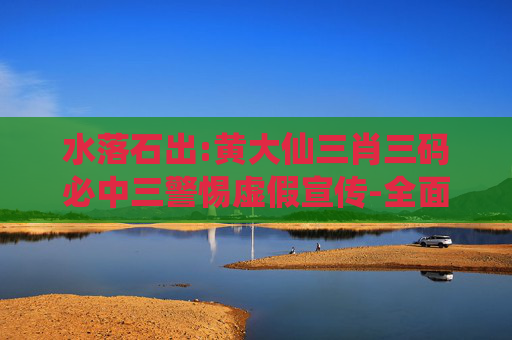 水落石出:黄大仙三肖三码必中三警惕虚假宣传-全面释义、解释与落实