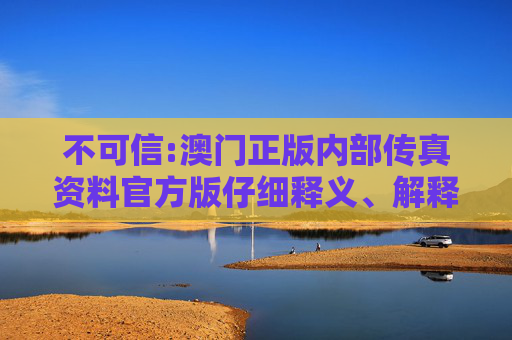 不可信:澳门正版内部传真资料官方版仔细释义、解释与落实