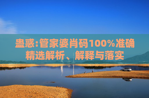 蛊惑:管家婆肖码100%准确精选解析、解释与落实