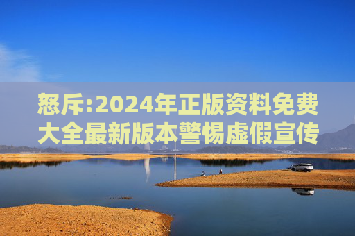 怒斥:2024年正版资料免费大全最新版本警惕虚假宣传-全面释义