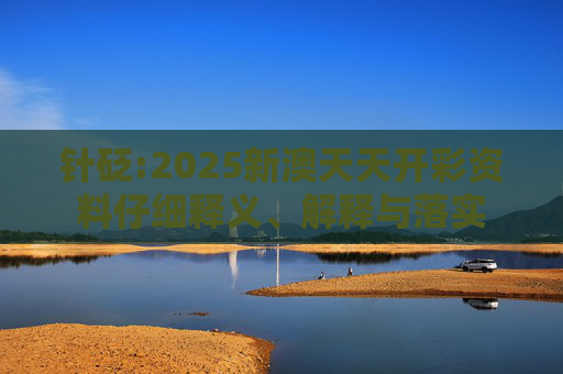 针砭:2025新澳天天开彩资料仔细释义、解释与落实