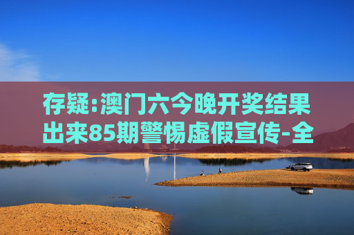 存疑:澳门六今晚开奖结果出来85期警惕虚假宣传-全面释义