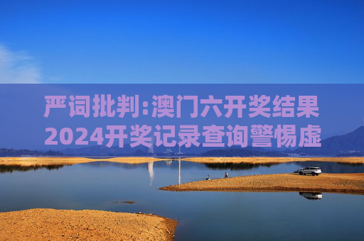 严词批判:澳门六开奖结果2024开奖记录查询警惕虚假宣传-全面释义、解释与落实