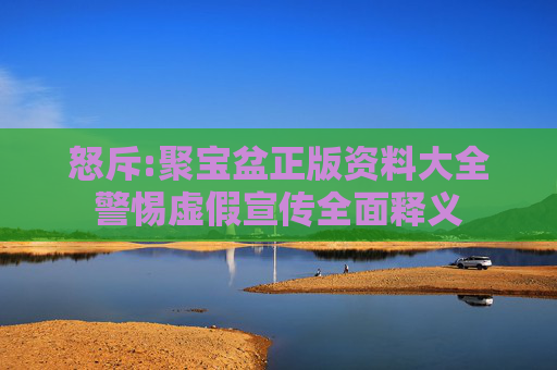 怒斥:聚宝盆正版资料大全警惕虚假宣传全面释义
