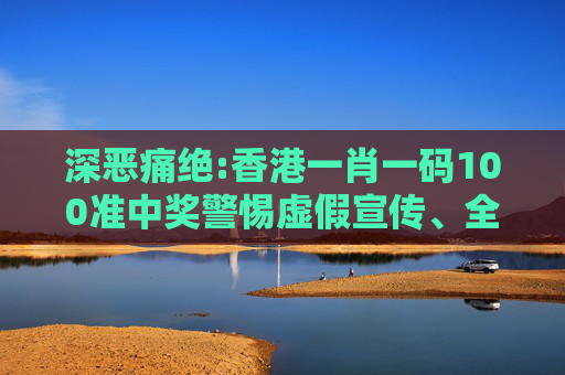 深恶痛绝:香港一肖一码100准中奖警惕虚假宣传、全面解答与解释