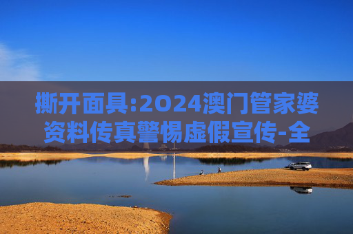 撕开面具:2O24澳门管家婆资料传真警惕虚假宣传-全面释义、解释与落实