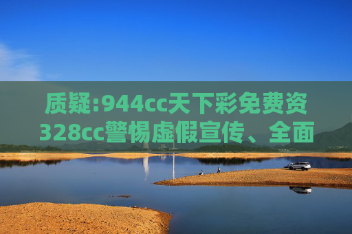 质疑:944cc天下彩免费资328cc警惕虚假宣传、全面解答与解释