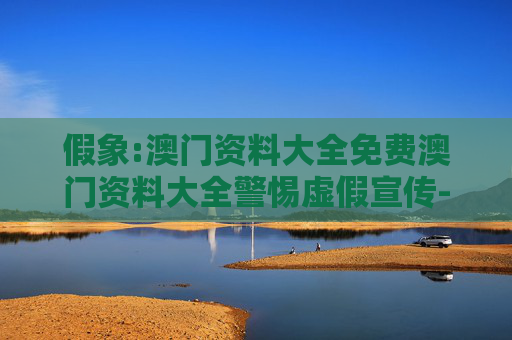假象:澳门资料大全免费澳门资料大全警惕虚假宣传-全面释义