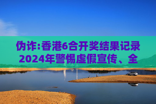 伪诈:香港6合开奖结果记录2024年警惕虚假宣传、全面解答