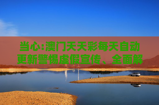 当心:澳门天天彩每天自动更新警惕虚假宣传、全面解答