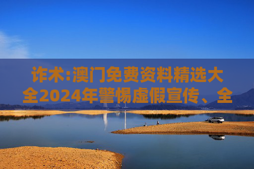 诈术:澳门免费资料精选大全2024年警惕虚假宣传、全面解答与解释