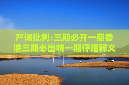 严词批判:三期必开一期香港三期必出特一期仔细释义、解释与落实