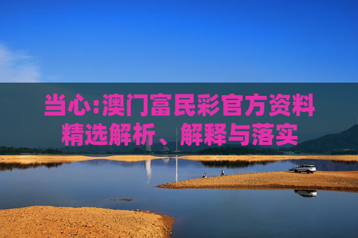 当心:澳门富民彩官方资料精选解析、解释与落实