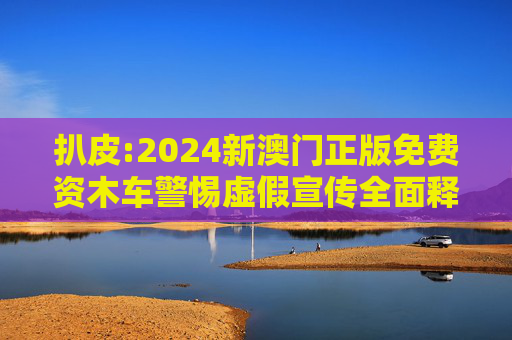 扒皮:2024新澳门正版免费资木车警惕虚假宣传全面释义