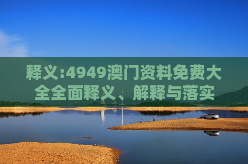 释义:4949澳门资料免费大全全面释义、解释与落实