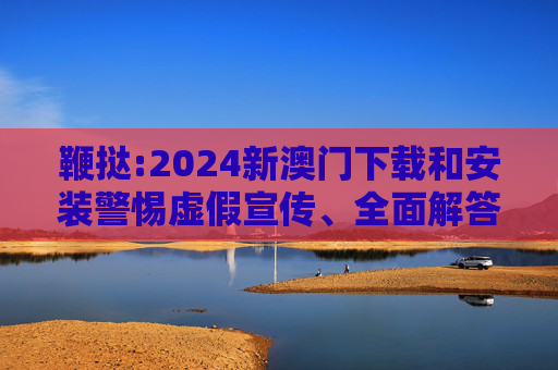 鞭挞:2024新澳门下载和安装警惕虚假宣传、全面解答