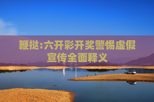 鞭挞:六开彩开奖警惕虚假宣传全面释义