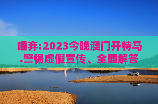 唾弃:2023今晚澳门开特马.警惕虚假宣传、全面解答与解释