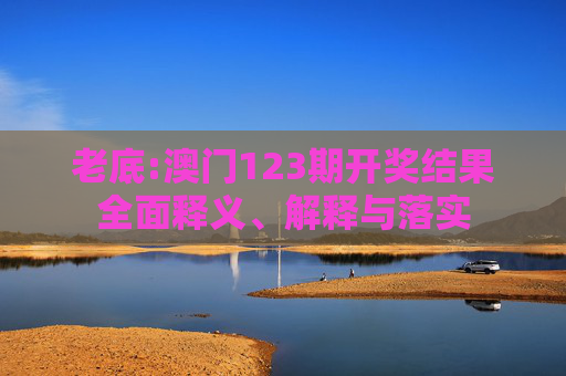 老底:澳门123期开奖结果全面释义、解释与落实
